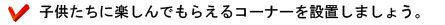 子供達に楽しんでもらえるコーナーを設置しましょう。
