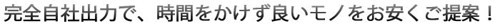 完全自社出力ですので、時間をかけずに良いモノを、お安くご提案。"