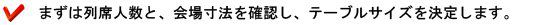 まずは列席人数と、会場寸法を確認し、テーブルサイズを決定します。